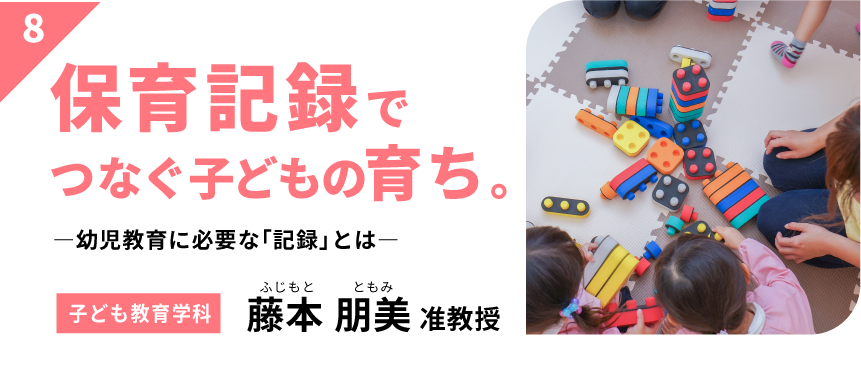 保育記録でつなぐ子どもの育ち。　－幼児教育に必要な「記録」とは－　【子ども教育学科】藤本 朋美 准教授