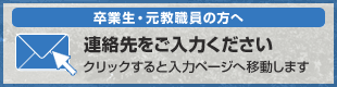 卒業生・元教職員の方へ 連絡先をご入力ください クリックすると入力ページへ移動します